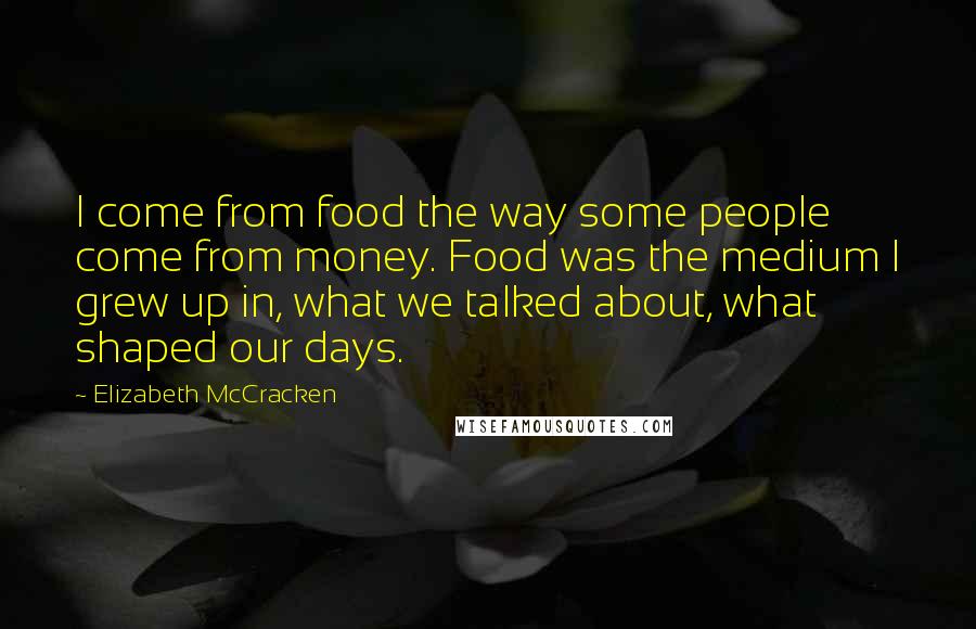 Elizabeth McCracken Quotes: I come from food the way some people come from money. Food was the medium I grew up in, what we talked about, what shaped our days.