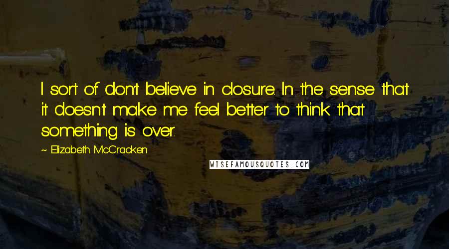 Elizabeth McCracken Quotes: I sort of don't believe in closure. In the sense that it doesn't make me feel better to think that something is over.