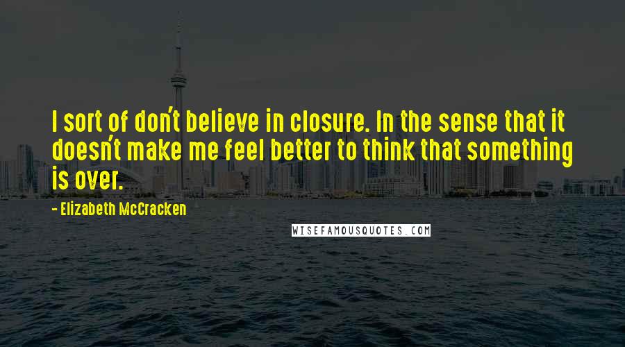 Elizabeth McCracken Quotes: I sort of don't believe in closure. In the sense that it doesn't make me feel better to think that something is over.