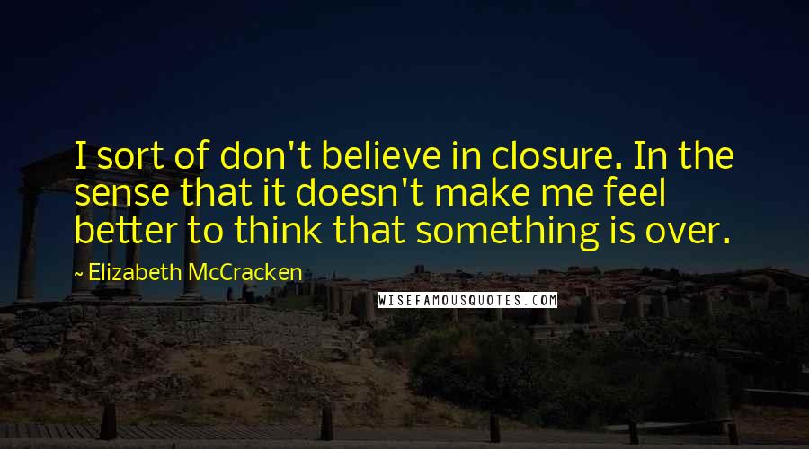 Elizabeth McCracken Quotes: I sort of don't believe in closure. In the sense that it doesn't make me feel better to think that something is over.