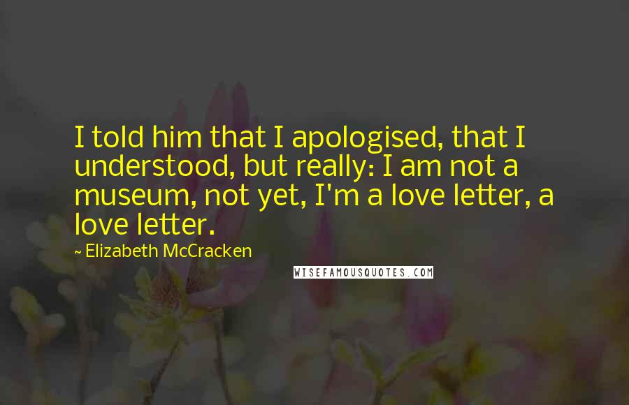 Elizabeth McCracken Quotes: I told him that I apologised, that I understood, but really: I am not a museum, not yet, I'm a love letter, a love letter.