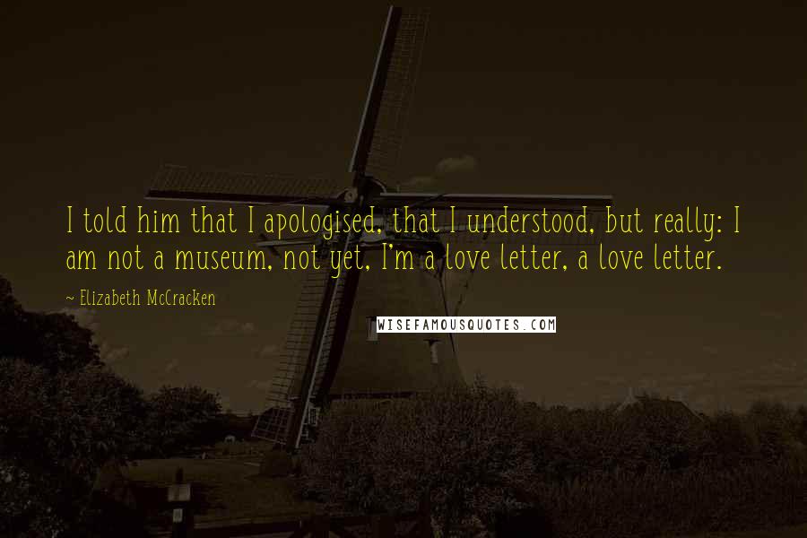 Elizabeth McCracken Quotes: I told him that I apologised, that I understood, but really: I am not a museum, not yet, I'm a love letter, a love letter.