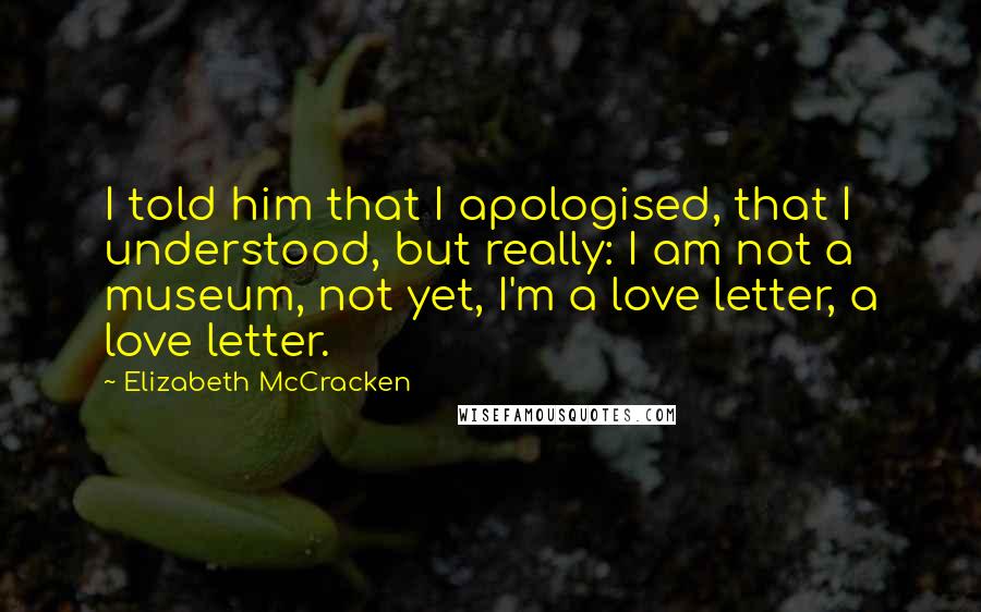 Elizabeth McCracken Quotes: I told him that I apologised, that I understood, but really: I am not a museum, not yet, I'm a love letter, a love letter.