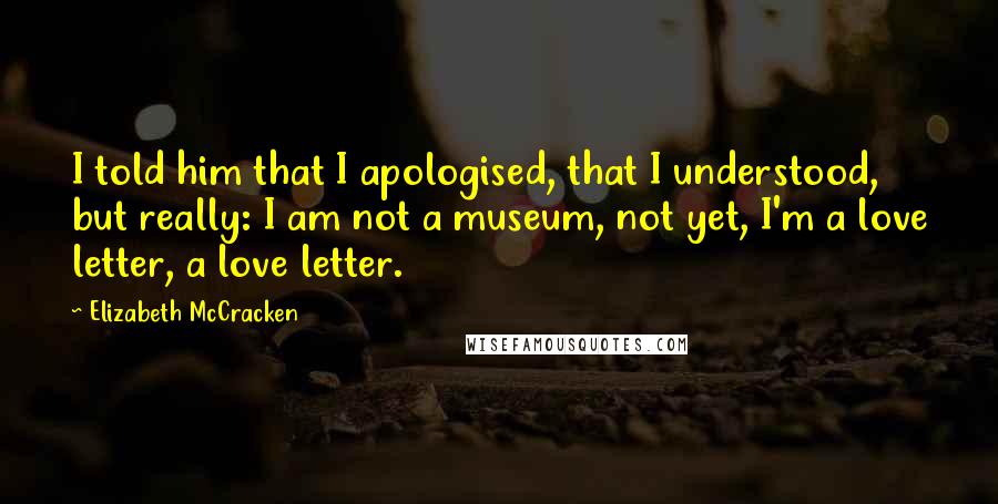 Elizabeth McCracken Quotes: I told him that I apologised, that I understood, but really: I am not a museum, not yet, I'm a love letter, a love letter.