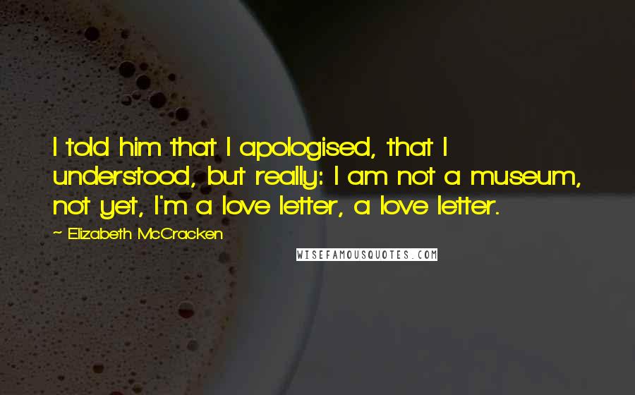 Elizabeth McCracken Quotes: I told him that I apologised, that I understood, but really: I am not a museum, not yet, I'm a love letter, a love letter.