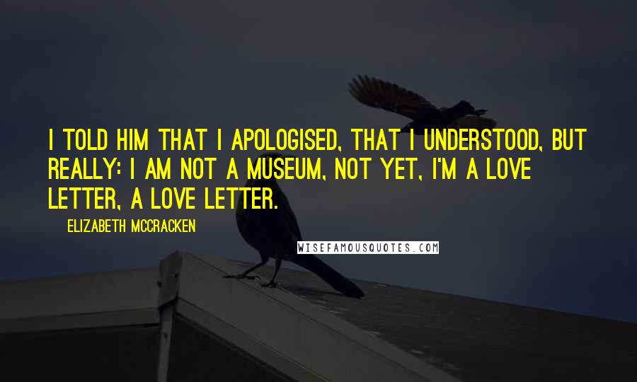 Elizabeth McCracken Quotes: I told him that I apologised, that I understood, but really: I am not a museum, not yet, I'm a love letter, a love letter.