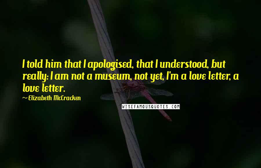 Elizabeth McCracken Quotes: I told him that I apologised, that I understood, but really: I am not a museum, not yet, I'm a love letter, a love letter.