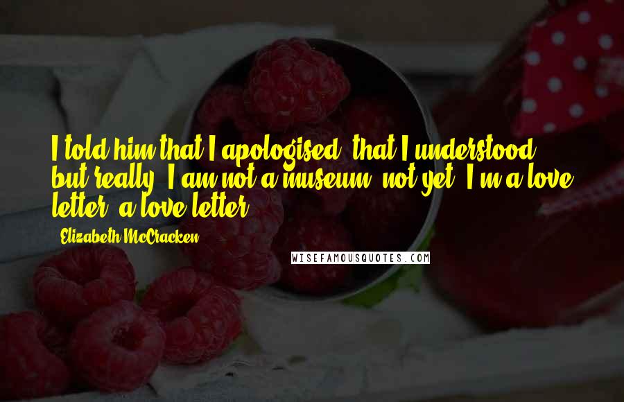 Elizabeth McCracken Quotes: I told him that I apologised, that I understood, but really: I am not a museum, not yet, I'm a love letter, a love letter.