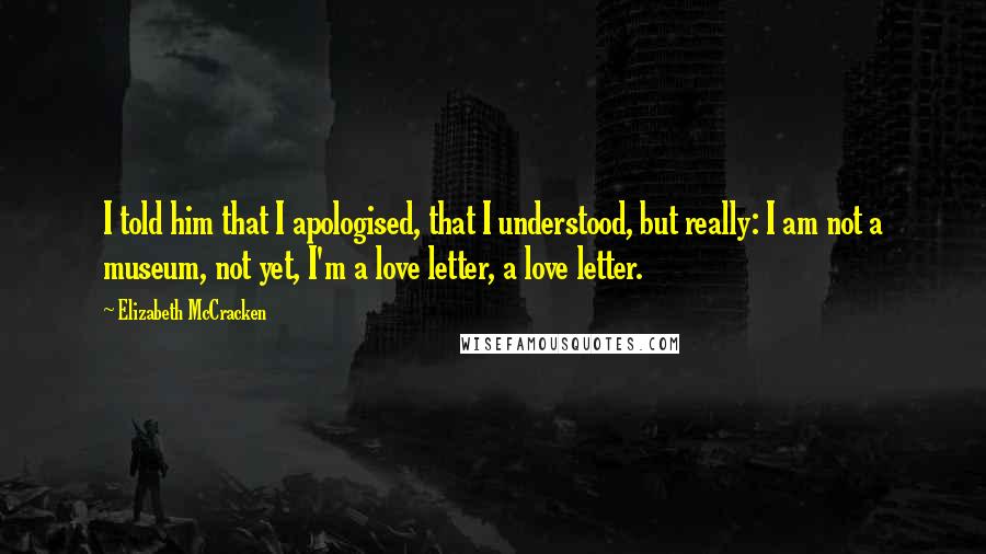 Elizabeth McCracken Quotes: I told him that I apologised, that I understood, but really: I am not a museum, not yet, I'm a love letter, a love letter.