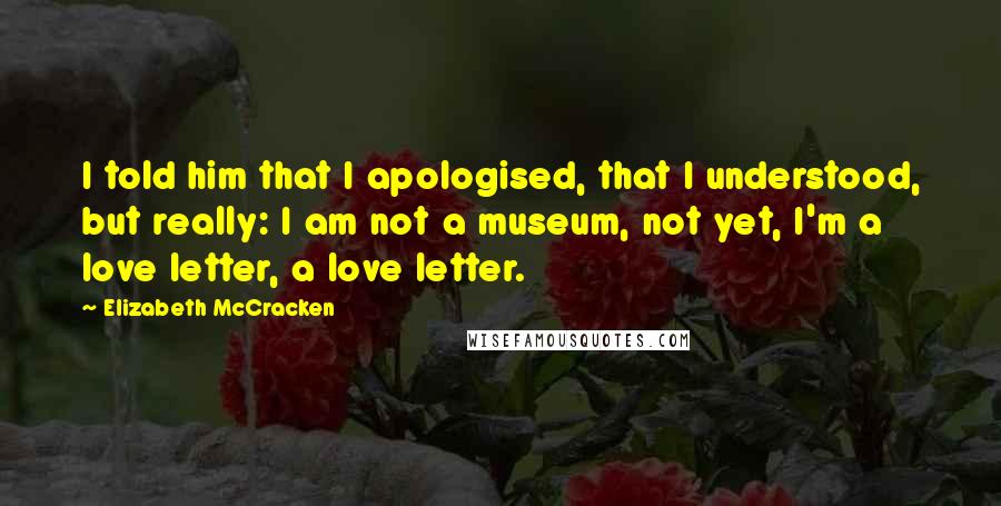 Elizabeth McCracken Quotes: I told him that I apologised, that I understood, but really: I am not a museum, not yet, I'm a love letter, a love letter.