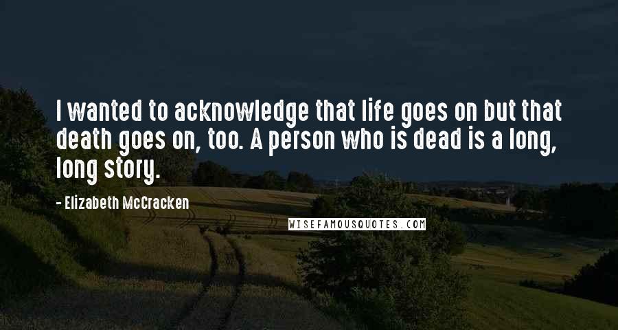 Elizabeth McCracken Quotes: I wanted to acknowledge that life goes on but that death goes on, too. A person who is dead is a long, long story.