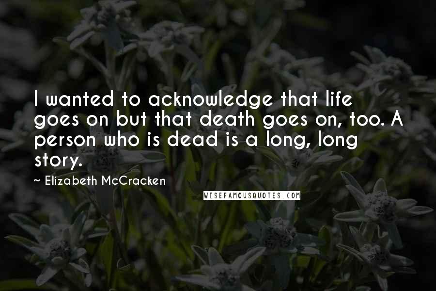 Elizabeth McCracken Quotes: I wanted to acknowledge that life goes on but that death goes on, too. A person who is dead is a long, long story.