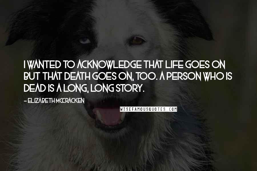 Elizabeth McCracken Quotes: I wanted to acknowledge that life goes on but that death goes on, too. A person who is dead is a long, long story.