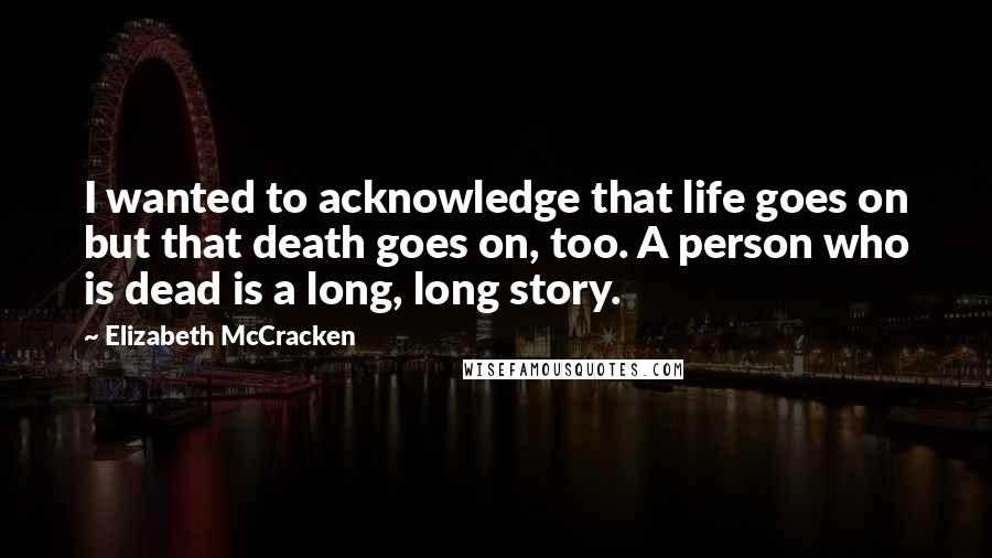 Elizabeth McCracken Quotes: I wanted to acknowledge that life goes on but that death goes on, too. A person who is dead is a long, long story.