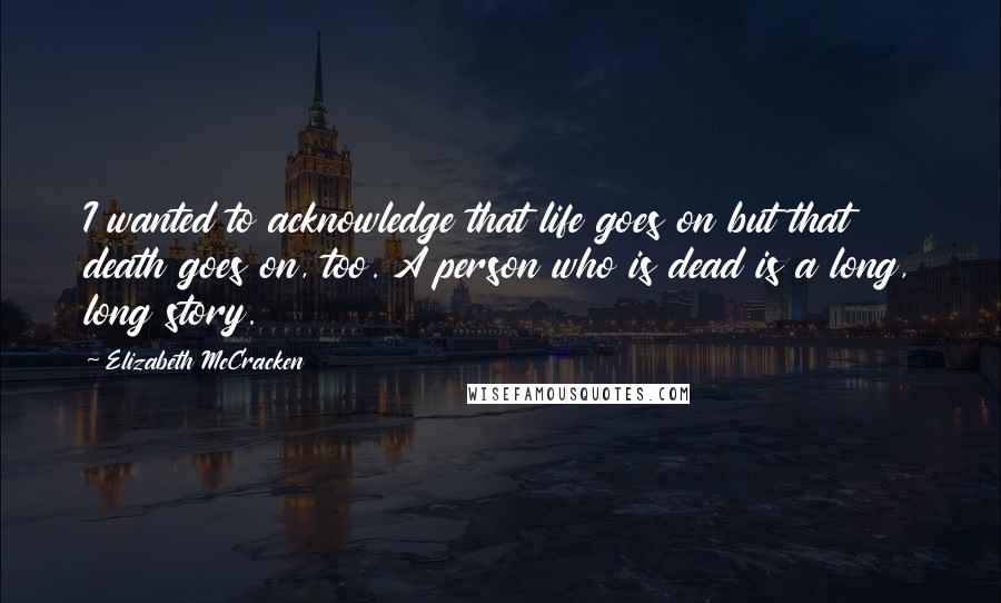 Elizabeth McCracken Quotes: I wanted to acknowledge that life goes on but that death goes on, too. A person who is dead is a long, long story.