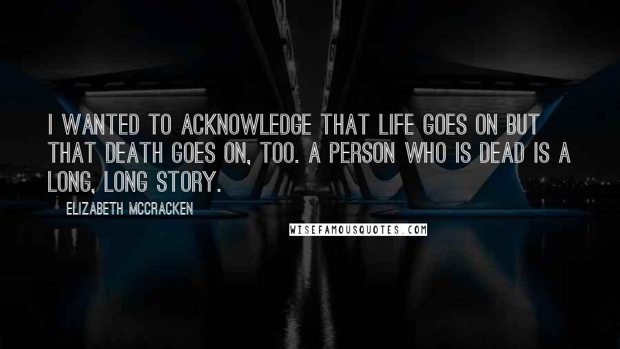 Elizabeth McCracken Quotes: I wanted to acknowledge that life goes on but that death goes on, too. A person who is dead is a long, long story.