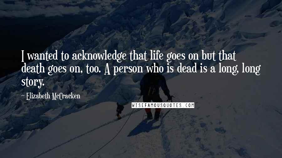 Elizabeth McCracken Quotes: I wanted to acknowledge that life goes on but that death goes on, too. A person who is dead is a long, long story.