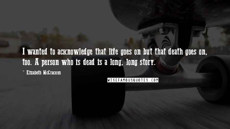 Elizabeth McCracken Quotes: I wanted to acknowledge that life goes on but that death goes on, too. A person who is dead is a long, long story.