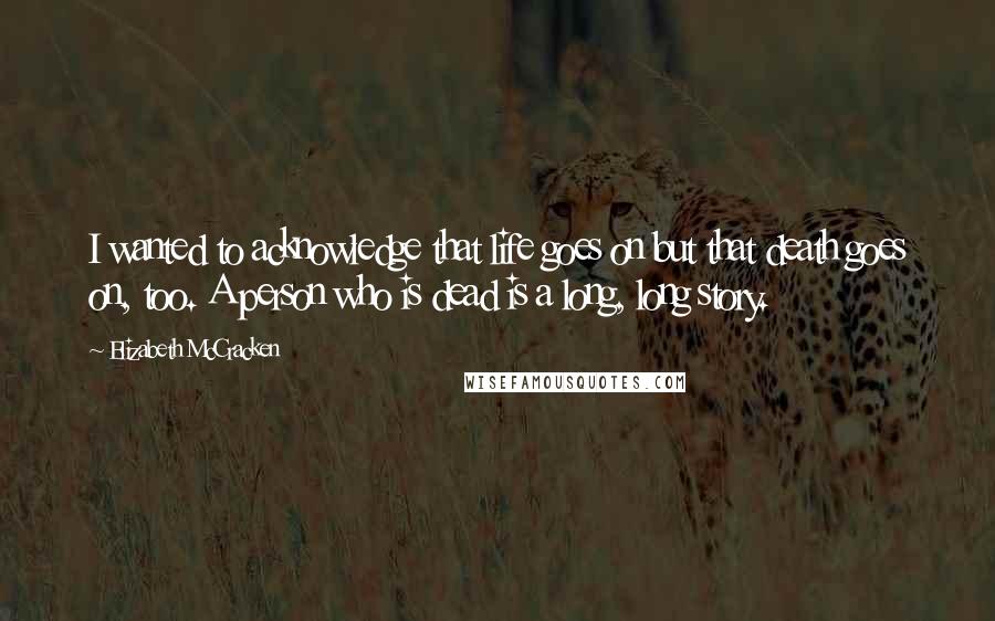 Elizabeth McCracken Quotes: I wanted to acknowledge that life goes on but that death goes on, too. A person who is dead is a long, long story.