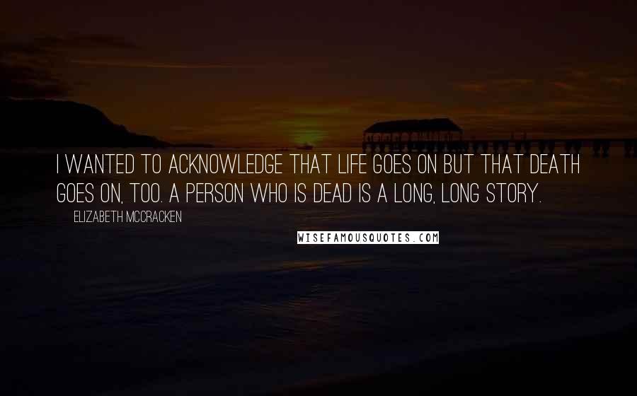 Elizabeth McCracken Quotes: I wanted to acknowledge that life goes on but that death goes on, too. A person who is dead is a long, long story.