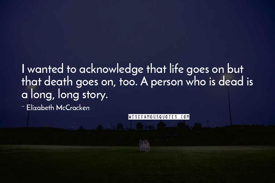 Elizabeth McCracken Quotes: I wanted to acknowledge that life goes on but that death goes on, too. A person who is dead is a long, long story.