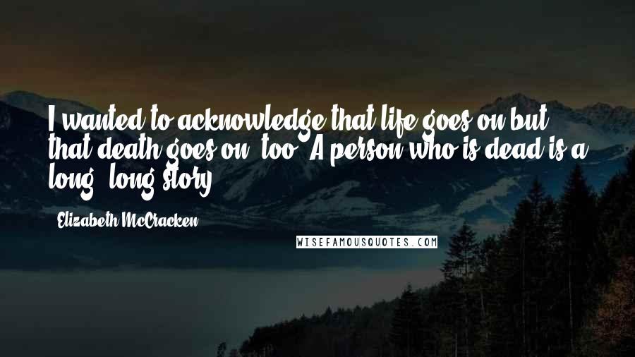 Elizabeth McCracken Quotes: I wanted to acknowledge that life goes on but that death goes on, too. A person who is dead is a long, long story.