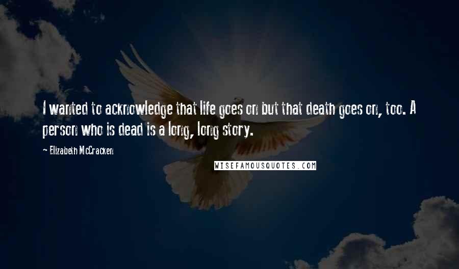 Elizabeth McCracken Quotes: I wanted to acknowledge that life goes on but that death goes on, too. A person who is dead is a long, long story.