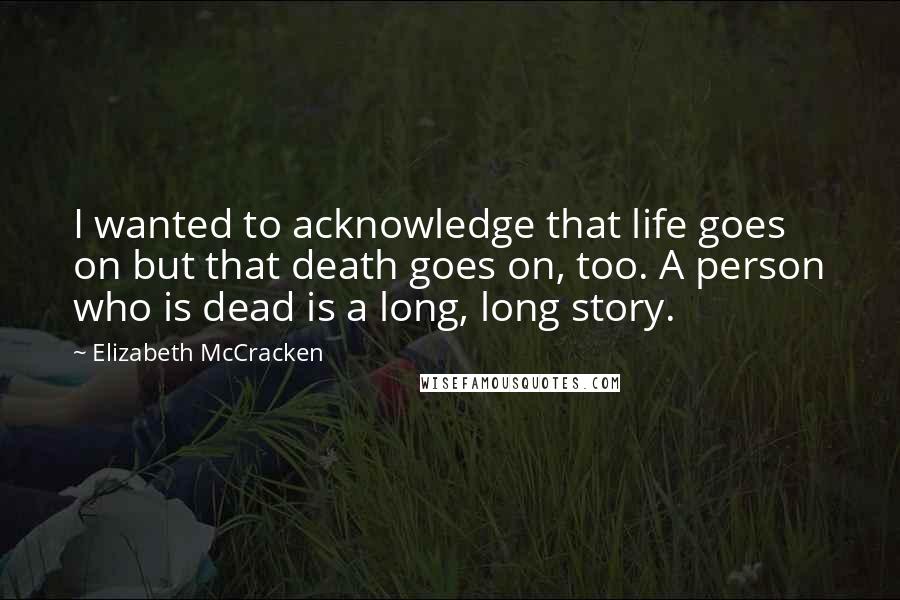 Elizabeth McCracken Quotes: I wanted to acknowledge that life goes on but that death goes on, too. A person who is dead is a long, long story.