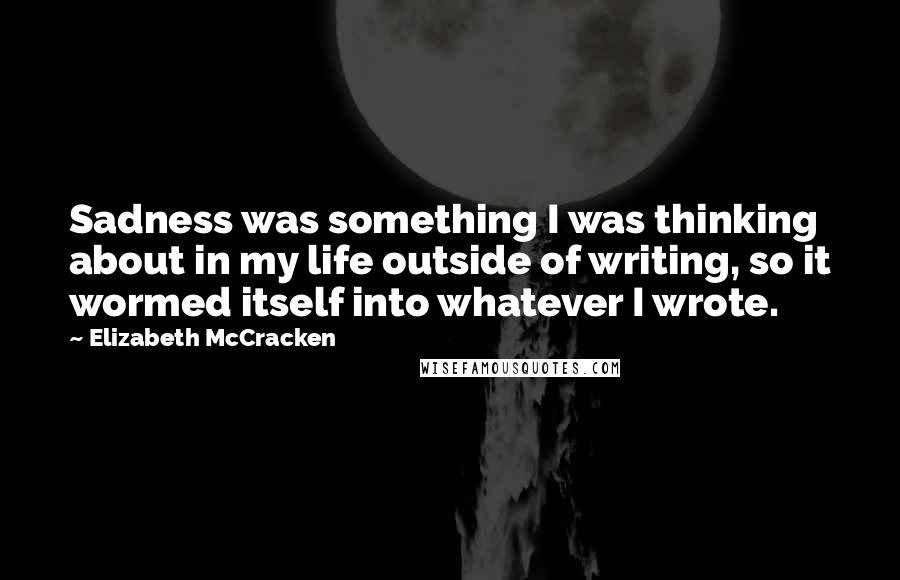 Elizabeth McCracken Quotes: Sadness was something I was thinking about in my life outside of writing, so it wormed itself into whatever I wrote.