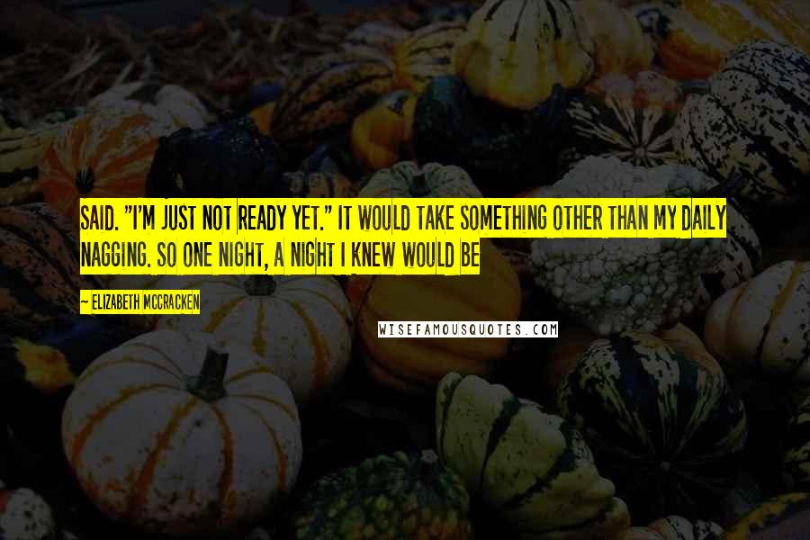 Elizabeth McCracken Quotes: Said. "I'm just not ready yet." It would take something other than my daily nagging. So one night, a night I knew would be