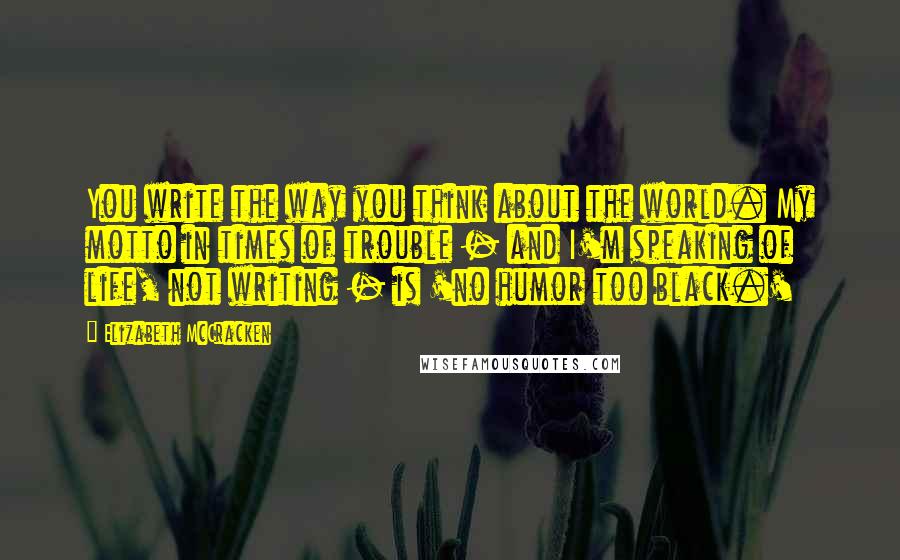 Elizabeth McCracken Quotes: You write the way you think about the world. My motto in times of trouble - and I'm speaking of life, not writing - is 'no humor too black.'