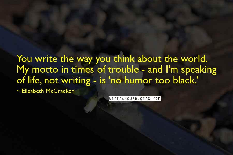 Elizabeth McCracken Quotes: You write the way you think about the world. My motto in times of trouble - and I'm speaking of life, not writing - is 'no humor too black.'
