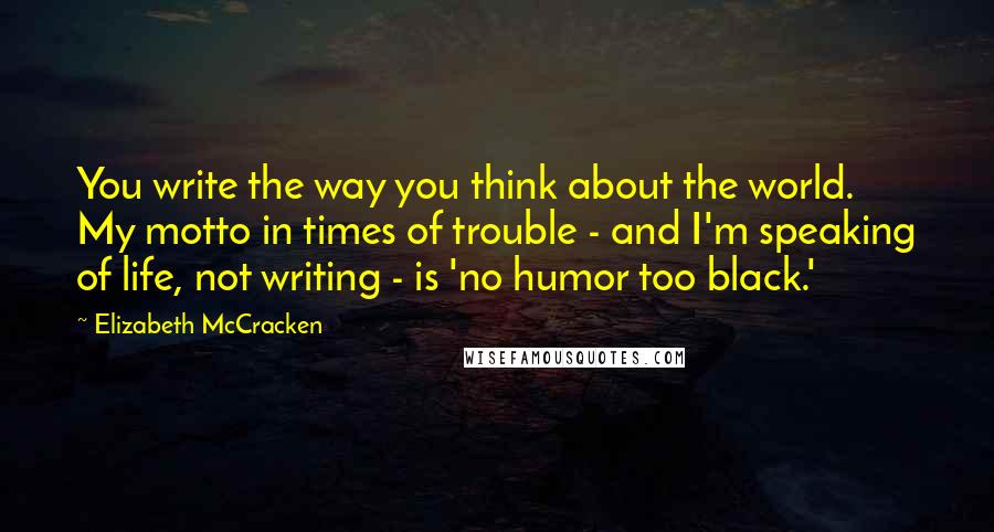 Elizabeth McCracken Quotes: You write the way you think about the world. My motto in times of trouble - and I'm speaking of life, not writing - is 'no humor too black.'