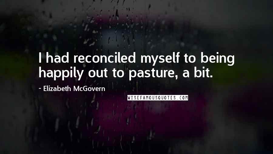 Elizabeth McGovern Quotes: I had reconciled myself to being happily out to pasture, a bit.