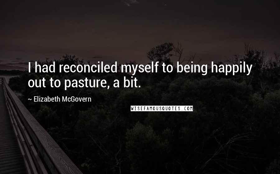Elizabeth McGovern Quotes: I had reconciled myself to being happily out to pasture, a bit.