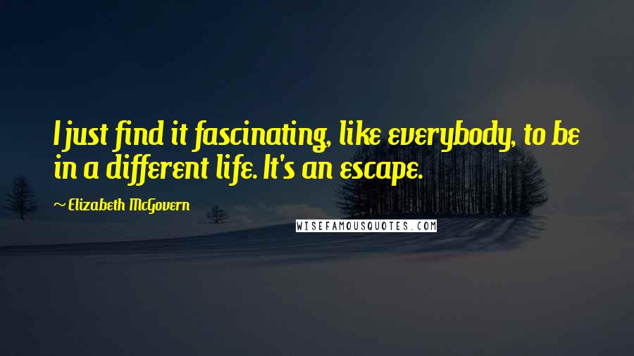 Elizabeth McGovern Quotes: I just find it fascinating, like everybody, to be in a different life. It's an escape.