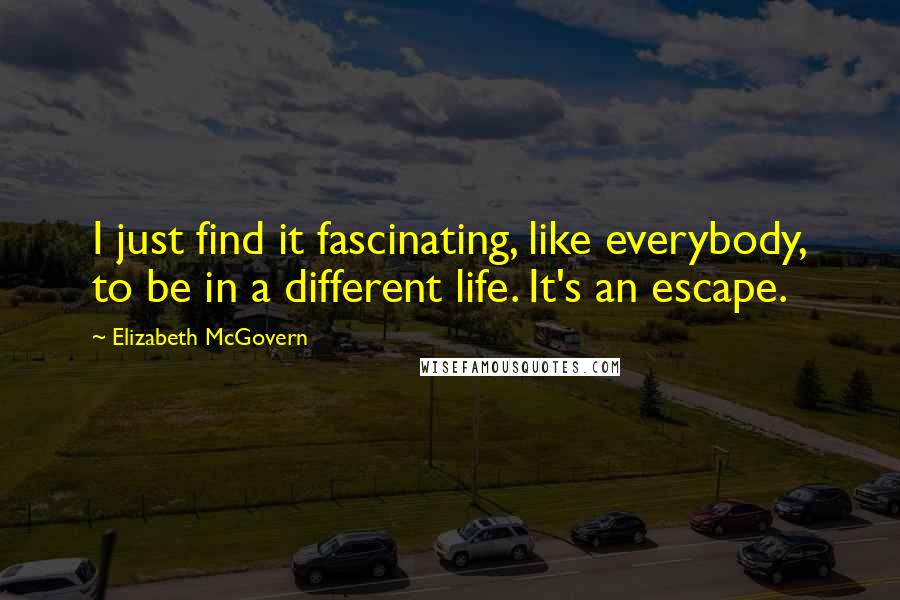 Elizabeth McGovern Quotes: I just find it fascinating, like everybody, to be in a different life. It's an escape.