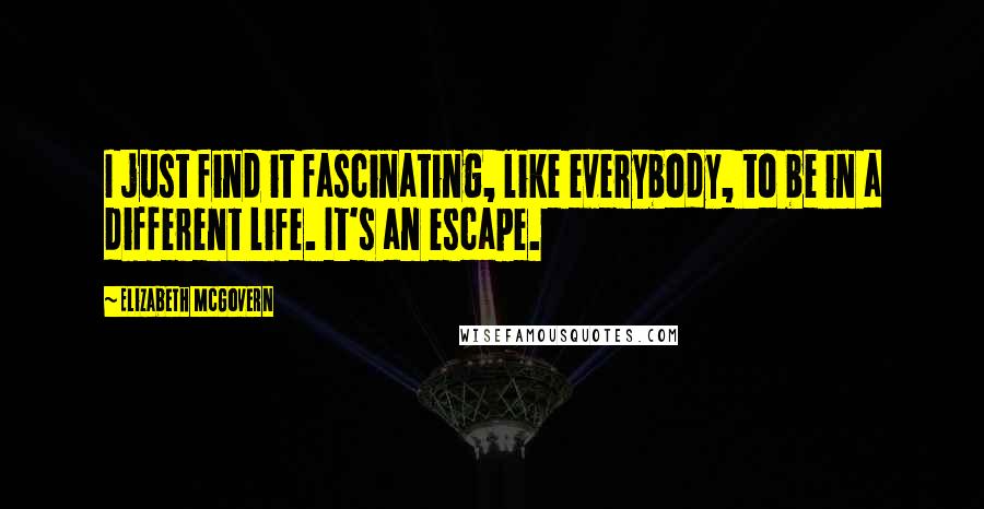 Elizabeth McGovern Quotes: I just find it fascinating, like everybody, to be in a different life. It's an escape.