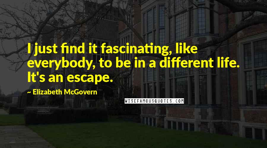 Elizabeth McGovern Quotes: I just find it fascinating, like everybody, to be in a different life. It's an escape.