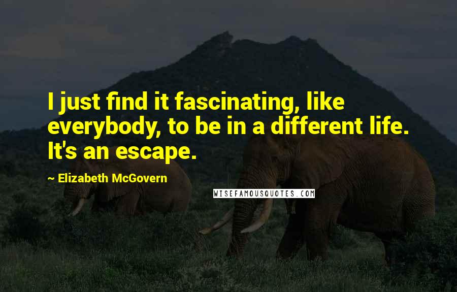 Elizabeth McGovern Quotes: I just find it fascinating, like everybody, to be in a different life. It's an escape.