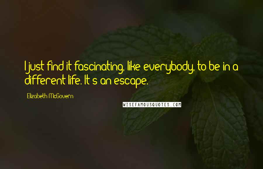 Elizabeth McGovern Quotes: I just find it fascinating, like everybody, to be in a different life. It's an escape.