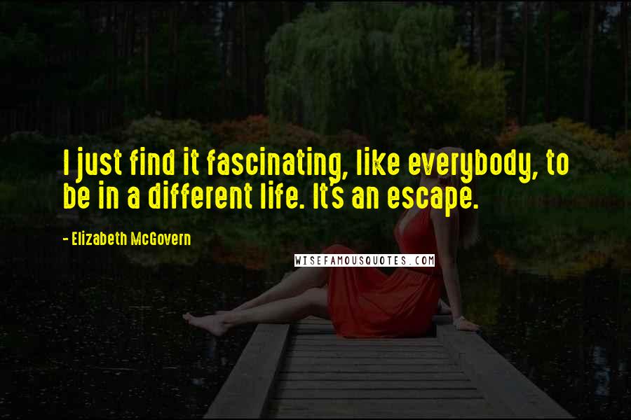 Elizabeth McGovern Quotes: I just find it fascinating, like everybody, to be in a different life. It's an escape.