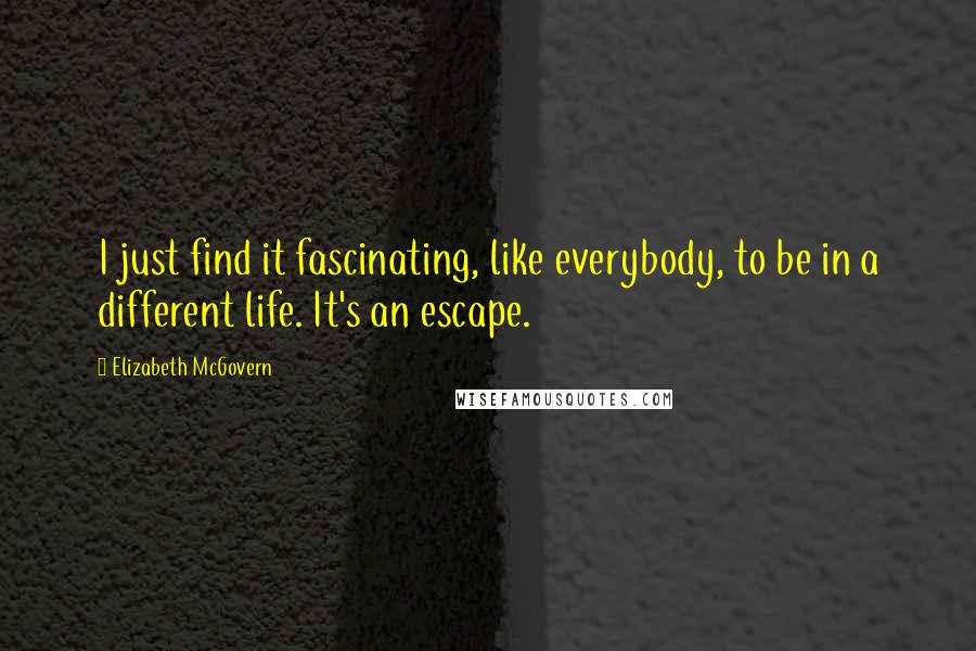 Elizabeth McGovern Quotes: I just find it fascinating, like everybody, to be in a different life. It's an escape.