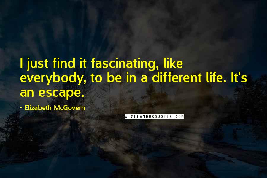 Elizabeth McGovern Quotes: I just find it fascinating, like everybody, to be in a different life. It's an escape.