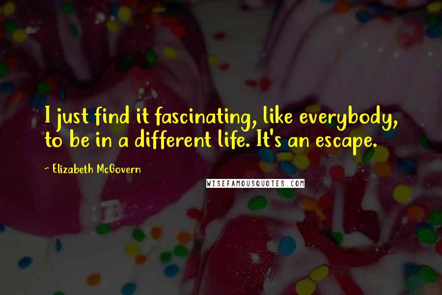 Elizabeth McGovern Quotes: I just find it fascinating, like everybody, to be in a different life. It's an escape.