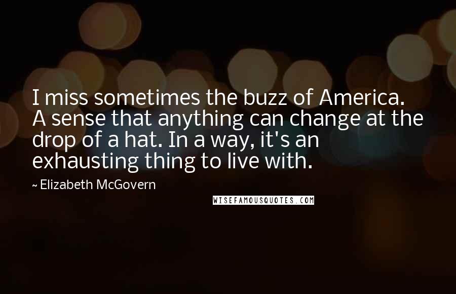 Elizabeth McGovern Quotes: I miss sometimes the buzz of America. A sense that anything can change at the drop of a hat. In a way, it's an exhausting thing to live with.