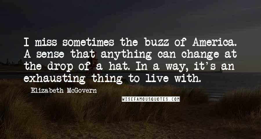 Elizabeth McGovern Quotes: I miss sometimes the buzz of America. A sense that anything can change at the drop of a hat. In a way, it's an exhausting thing to live with.