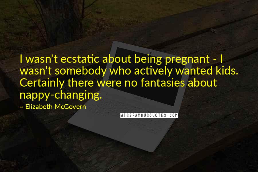 Elizabeth McGovern Quotes: I wasn't ecstatic about being pregnant - I wasn't somebody who actively wanted kids. Certainly there were no fantasies about nappy-changing.