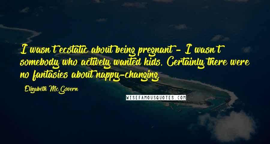 Elizabeth McGovern Quotes: I wasn't ecstatic about being pregnant - I wasn't somebody who actively wanted kids. Certainly there were no fantasies about nappy-changing.