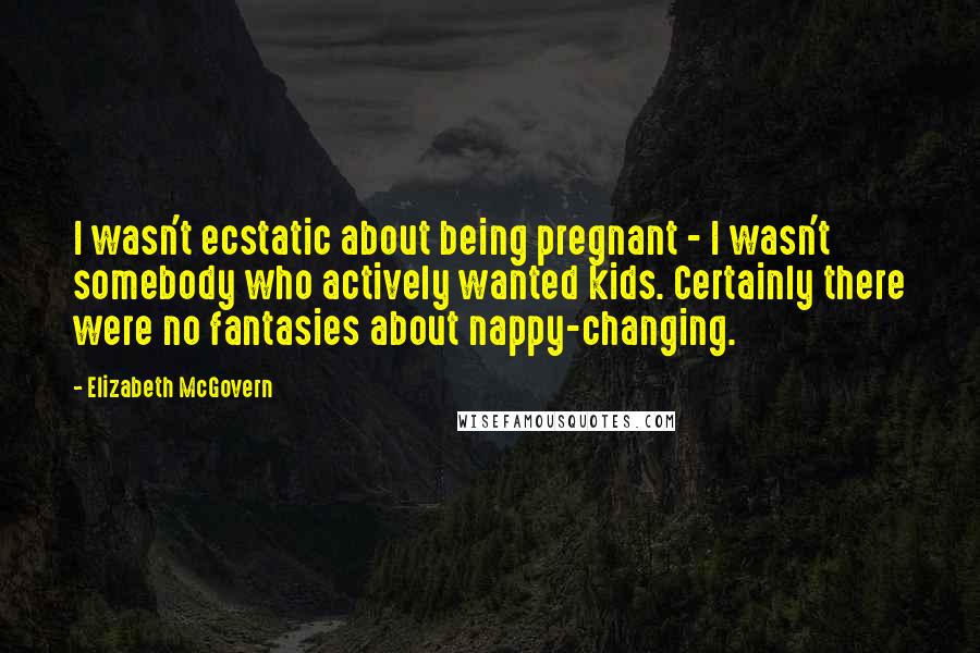 Elizabeth McGovern Quotes: I wasn't ecstatic about being pregnant - I wasn't somebody who actively wanted kids. Certainly there were no fantasies about nappy-changing.